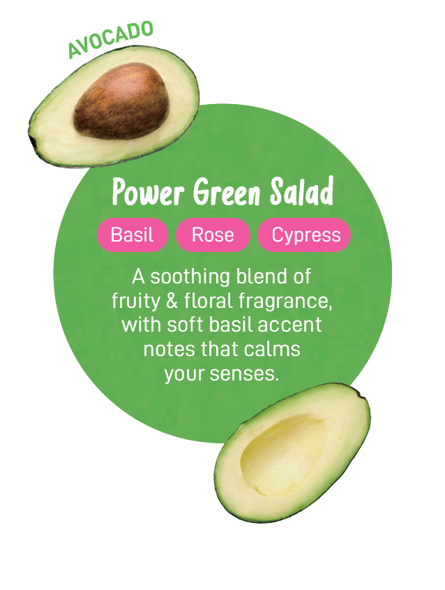 Power Green Salad | Basil | Rose | Cypress | For a fresh fruity and floral fragrance, with soft basil accent notes that makes you want to take a deep breath of. | Avocado